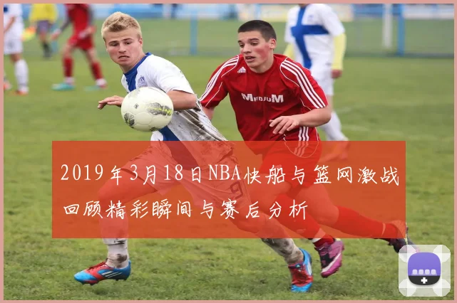 2019年3月18日NBA快船与篮网激战回顾精彩瞬间与赛后分析