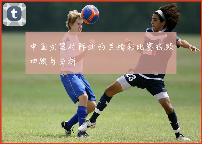 中国女篮对阵新西兰精彩比赛视频回顾与分析