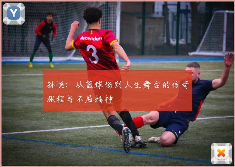 孙悦：从篮球场到人生舞台的传奇旅程与不屈精神