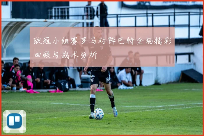 欧冠小组赛罗马对阵巴特全场精彩回顾与战术分析