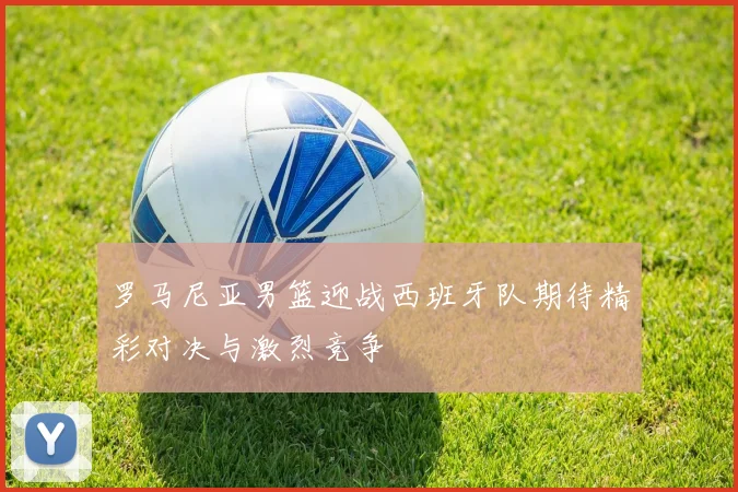 罗马尼亚男篮迎战西班牙队期待精彩对决与激烈竞争