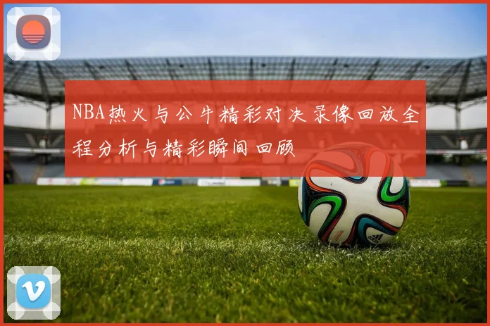NBA热火与公牛精彩对决录像回放全程分析与精彩瞬间回顾