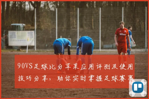 90VS足球比分苹果应用评测及使用技巧分享，助你实时掌握足球赛事动态