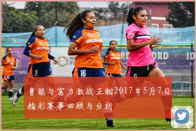 鲁能与富力激战正酣2017年5月7日精彩赛事回顾与分析