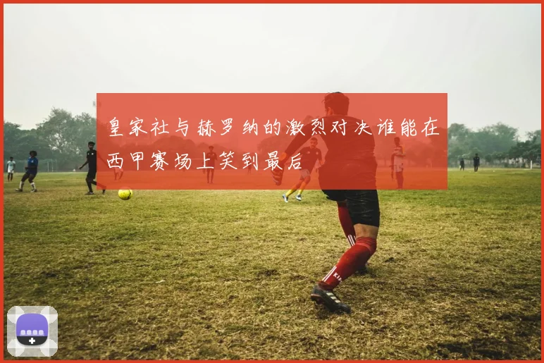 皇家社与赫罗纳的激烈对决谁能在西甲赛场上笑到最后