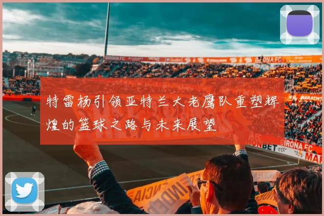 特雷杨引领亚特兰大老鹰队重塑辉煌的篮球之路与未来展望