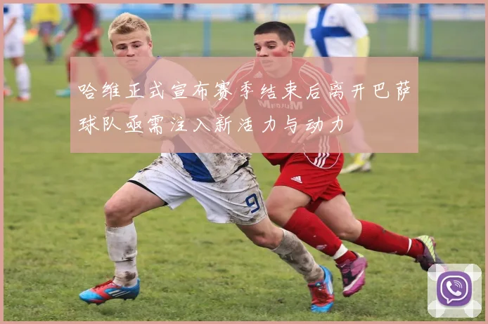 哈维正式宣布赛季结束后离开巴萨球队亟需注入新活力与动力