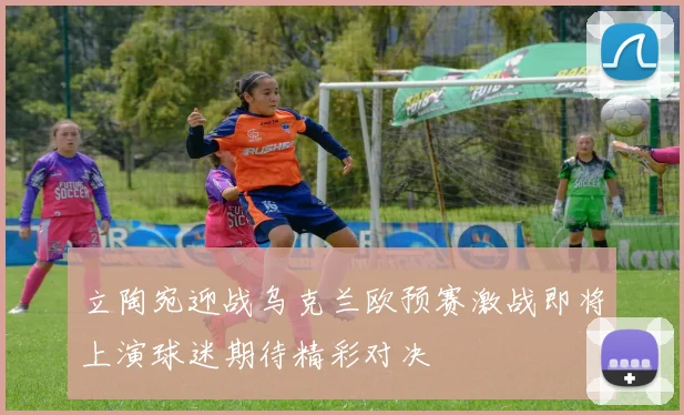 立陶宛迎战乌克兰欧预赛激战即将上演球迷期待精彩对决