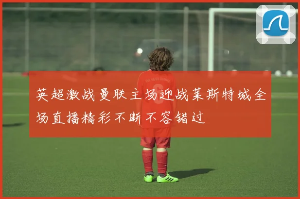 英超激战曼联主场迎战莱斯特城全场直播精彩不断不容错过