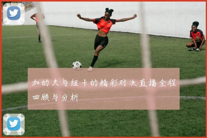 加的夫与纽卡的精彩对决直播全程回顾与分析