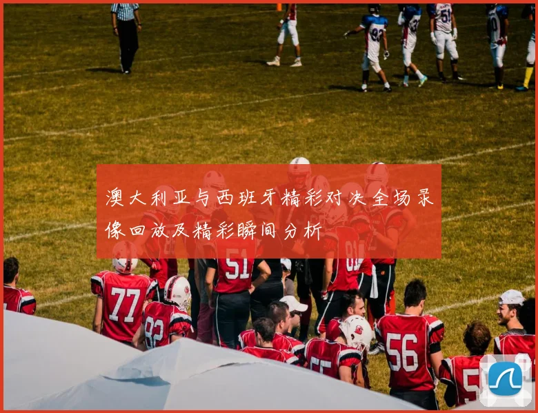 澳大利亚与西班牙精彩对决全场录像回放及精彩瞬间分析